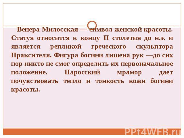 Венера Милосская — символ женской красоты. Статуя относится к концу II столетия до н.э. и является репликой греческого скульптора Праксителя. Фигура богини лишена рук —до сих пор никто не смог определить их первоначальное положение. Паросский мрамор…