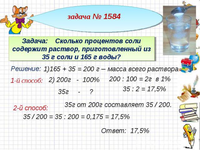 задача № 1584 Задача: Сколько процентов соли содержит раствор, приготовленный из 35 г соли и 165 г воды? 1)165 + 35 = 200 г – масса всего раствора 200 : 100 = 2г в 1% 35г от 200г составляет 35 / 200. 35 / 200 = 35 : 200 = 0,175 = 17,5%