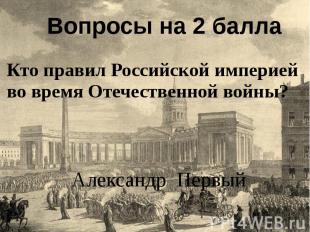 Вопросы на 2 балла Кто правил Российской империей во время Отечественной войны?