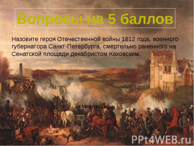 Вопросы на 5 баллов Назовите героя Отечественной войны 1812 года, военного губернатора Санкт-Петербурга, смертельно раненного на Сенатской площади декабристом Каховским.