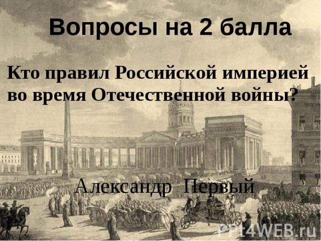 Вопросы на 2 балла Кто правил Российской империей во время Отечественной войны? Александр Первый