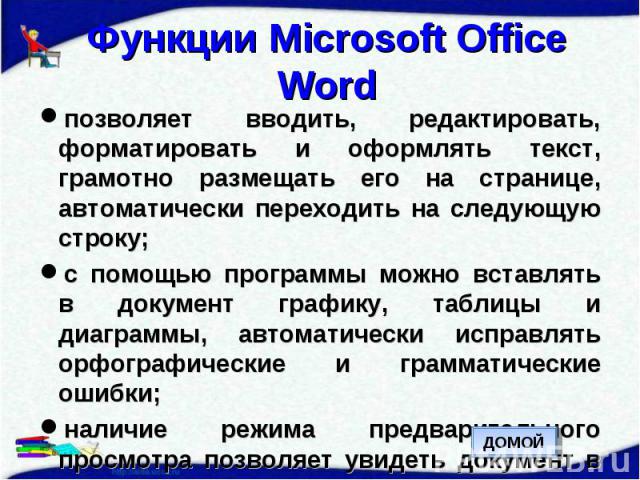 Функции Microsoft Office Word позволяет вводить, редактировать, форматировать и оформлять текст, грамотно размещать его на странице, автоматически переходить на следующую строку;с помощью программы можно вставлять в документ графику, таблицы и диагр…