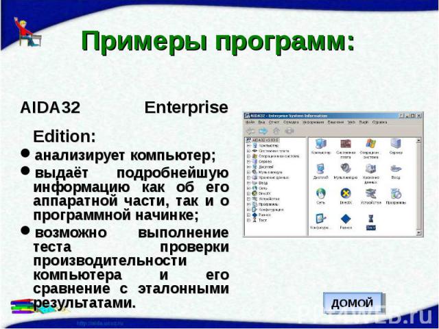 Примеры программ: AIDA32 Enterprise Edition:анализирует компьютер;выдаёт подробнейшую информацию как об его аппаратной части, так и о программной начинке;возможно выполнение теста проверки производительности компьютера и его сравнение с эталонными р…