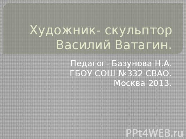 Художник - скульптор Василий Ватагин Педагог- Базунова Н.А.ГБОУ СОШ №332 СВАО.Москва 2013.