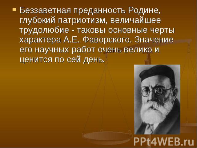 Беззаветная преданность Родине, глубокий патриотизм, величайшее трудолюбие - таковы основные черты характера А.Е. Фаворского. Значение его научных работ очень велико и ценится по сей день.