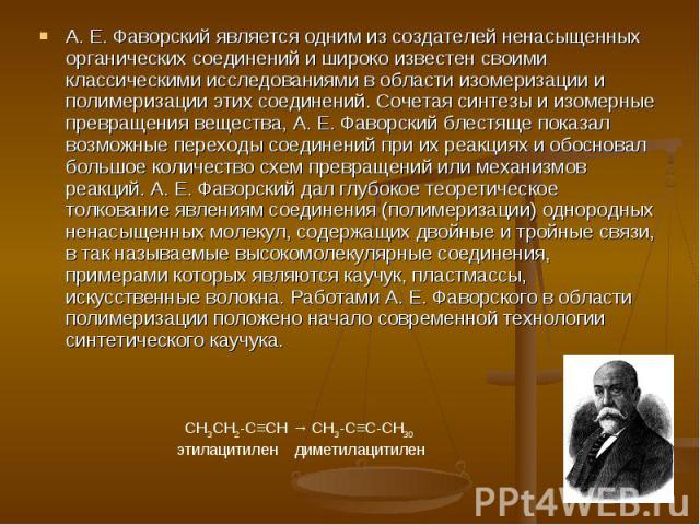 А. Е. Фаворский является одним из создателей ненасыщенных органических соединений и широко известен своими классическими исследованиями в области изомеризации и полимеризации этих соединений. Сочетая синтезы и изомерные превращения вещества, А. Е. Ф…