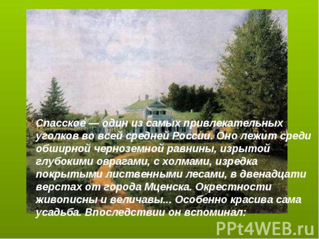 Спасское — один из самых привлекательных уголков во всей средней России. Оно лежит среди обширной черноземной равнины, изрытой глубокими оврагами, с холмами, изредка покрытыми лиственными лесами, в двенадцати верстах от города Мценска. Окрестности ж…