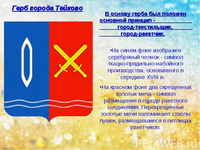 Герб города Тейково В основу герба был положен основной принцип - город-текстильщик, город-ракетчик. На синем фоне изображен серебряный челнок - символ ткацко-прядильно-набойного производства, основанного в середине XVIII в. На красном фоне два скре…