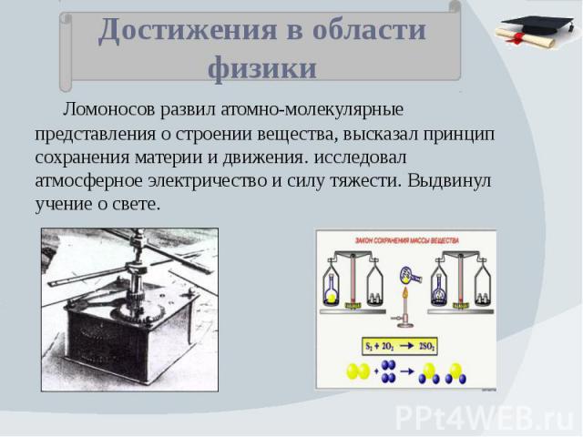 Достижения в области физики Ломоносов развил атомно-молекулярные представления о строении вещества, высказал принцип сохранения материи и движения. исследовал атмосферное электричество и силу тяжести. Выдвинул учение о свете.