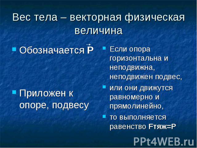 Вес тела – векторная физическая величина Обозначается РПриложен к опоре, подвесу Если опора горизонтальна и неподвижна, неподвижен подвес,или они движутся равномерно и прямолинейно,то выполняется равенство Fтяж=P