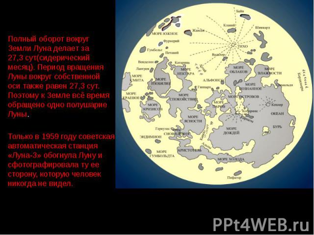 Полный оборот вокруг Земли Луна делает за 27,3 сут(сидерический месяц). Период вращения Луны вокруг собственной оси также равен 27,3 сут. Поэтому к Земле всё время обращено одно полушарие Луны. Только в 1959 году советская автоматическая станция «Лу…