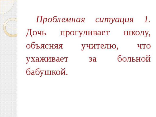 Проблемная ситуация 1.Дочь прогуливает школу, объясняя учителю, что ухаживает за больной бабушкой.