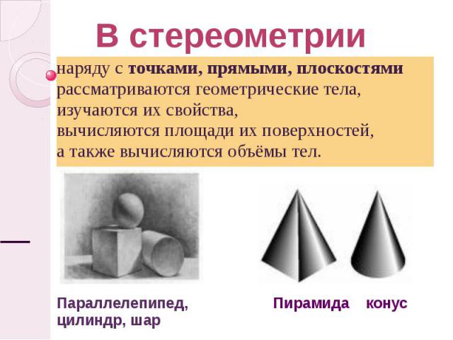 В стереометрии наряду с точками, прямыми, плоскостями рассматриваются геометрические тела, изучаются их свойства, вычисляются площади их поверхностей,а также вычисляются объёмы тел. Параллелепипед,цилиндр, шар Пирамида конус