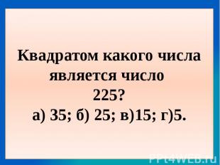Квадратом какого числа является число 225?а) 35; б) 25; в)15; г)5.