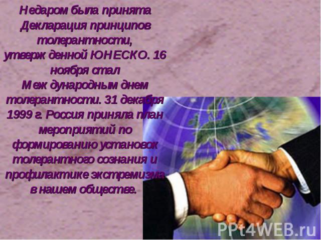 Недаром была принята Декларация принципов толерантности, утвержденной ЮНЕСКО. 16 ноября стал Международным днем толерантности. 31 декабря 1999 г. Россия приняла план мероприятий по формированию установок толерантного сознания и профилактике экстреми…
