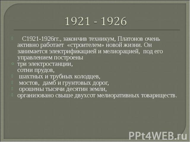    С1921-1926гг., закончив техникум, Платонов очень активно работает «строителем» новой жизни. Он занимается электрификацией и мелиорацией, под его управлением построенытри электростанции, сотни прудов, шахтных и трубных колодцев, мостов, дамб и гру…