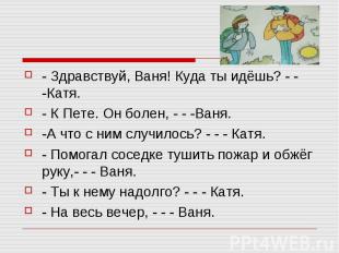 - Здравствуй, Ваня! Куда ты идёшь? - - -Катя.- К Пете. Он болен, - - -Ваня.-А чт