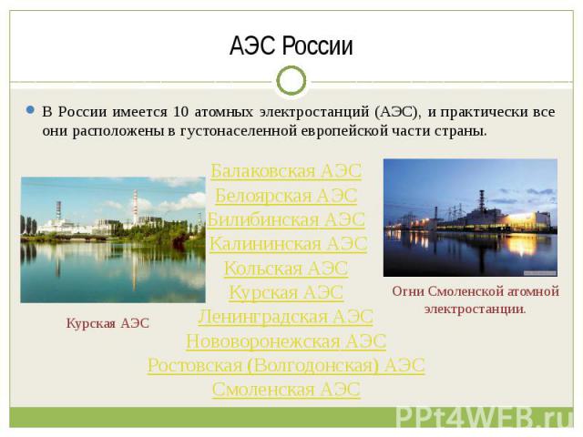 АЭС России В России имеется 10 атомных электростанций (АЭС), и практически все они расположены в густонаселенной европейской части страны. Балаковская АЭС Белоярская АЭС Билибинская АЭС Калининская АЭСКольская АЭС Курская АЭС Ленинградская АЭС Новов…