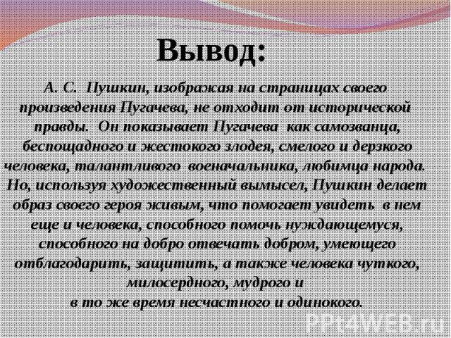 А. С. Пушкин, изображая на страницах своего произведения Пугачева, не отходит от исторической правды. Он показывает Пугачева как самозванца, беспощадного и жестокого злодея, смелого и дерзкого человека, талантливого военачальника, любимца народа. Но…