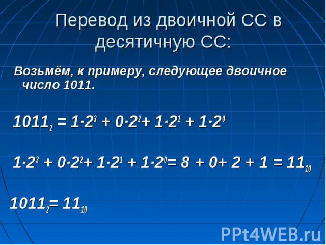Перевод из двоичной СС в десятичную СС: Возьмём, к примеру, следующее двоичное число 1011. 10112 = 1∙23 + 0∙22+ 1∙21 + 1∙20 1∙23 + 0∙22+ 1∙21 + 1∙20= 8 + 0+ 2 + 1 = 111010112= 1110