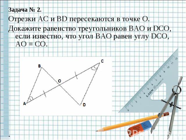 Задача № 2.Отрезки AC и BD пересекаются в точке O.Докажите равенство треугольников BAO и DCO, если известно, что угол BAO равен углу DCO, AO = CO..