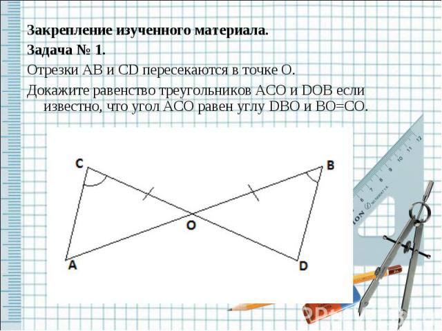 Закрепление изученного материала.Задача № 1.Отрезки AB и CD пересекаются в точке O.Докажите равенство треугольников ACO и DOB если известно, что угол ACO равен углу DBO и BO=CO.