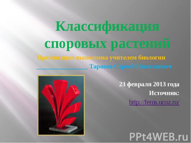 Классификация споровых растений Презентация выполнена учителем биологии________________ Тарасов Сергей Николаевич23 февраля 2013 годаИсточник:http://ferns.ucoz.ru/