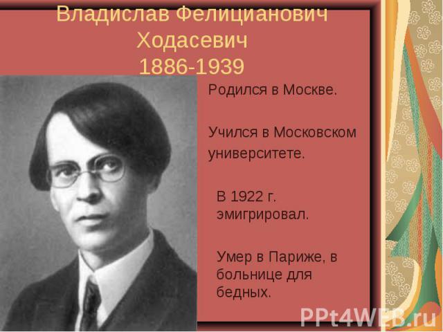 Владислав Фелицианович Ходасевич1886-1939 Родился в Москве. Учился в Московском университете. В 1922 г. эмигрировал. Умер в Париже, в больнице для бедных.