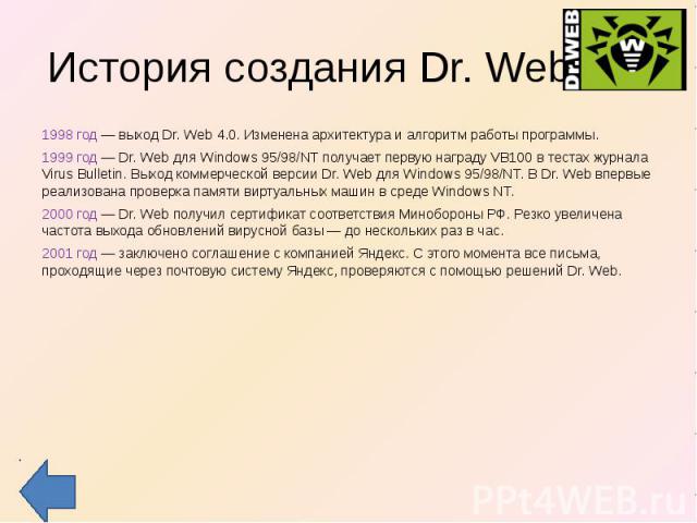 История создания Dr. Web 1998 год — выход Dr. Web 4.0. Изменена архитектура и алгоритм работы программы. 1999 год — Dr. Web для Windows 95/98/NT получает первую награду VB100 в тестах журнала Virus Bulletin. Выход коммерческой версии Dr. Web для Win…