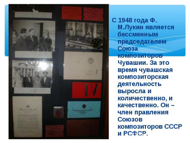 С 1948 года Ф. М.Лукин является бессменным председателем Союза композиторов Чувашии. За это время чувашская композиторская деятельность выросла и количественно, и качественно. Он – член правления Союзов композиторов СССР и РСФСР.