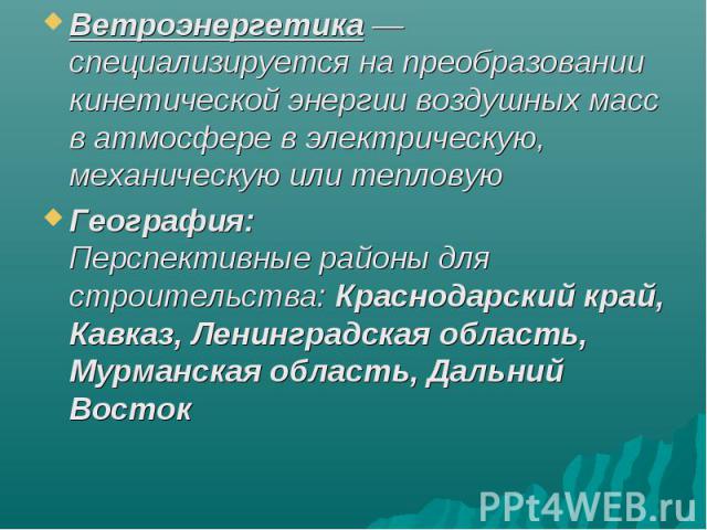 Ветроэнергетика —  специализируется на преобразовании кинетической энергии воздушных масс в атмосфере в электрическую, механическую или тепловуюГеография:Перспективные районы для строительства: Краснодарский край, Кавказ, Ленинградская область, Мурм…