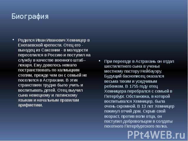 Биография Родился Иван Иванович Хемницер в Енотаевской крепости. Отец его - выходец из Саксонии - в молодости переселился в Россию и поступил на службу в качестве военного штаб–лекаря. Ему довелось немало постранствовать по калмыцким степям, прежде …