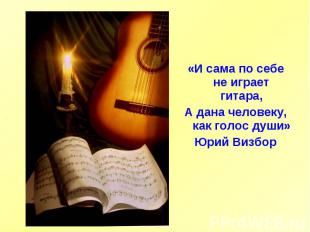 «И сама по себе не играет гитара,А дана человеку, как голос души»Юрий Визбор
