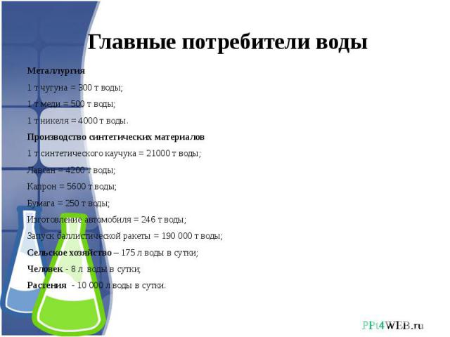 Главные потребители воды Металлургия1 т чугуна = 300 т воды;1 т меди = 500 т воды;1 т никеля = 4000 т воды.Производство синтетических материалов1 т синтетического каучука = 21000 т воды;Лавсан = 4200 т воды;Капрон = 5600 т воды;Бумага = 250 т воды;И…