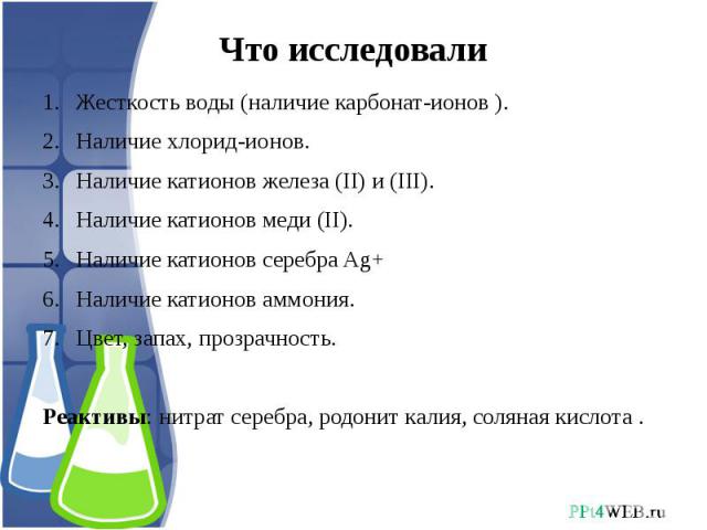 Что исследовали Жесткость воды (наличие карбонат-ионов ).Наличие хлорид-ионов.Наличие катионов железа (II) и (III).Наличие катионов меди (II).Наличие катионов серебра Ag+Наличие катионов аммония.Цвет, запах, прозрачность.Реактивы: нитрат серебра, ро…