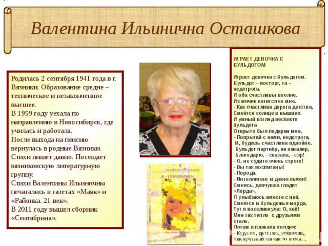 Валентина Ильинична Осташкова Родилась 2 сентября 1941 года в г. Вязники. Образование средне – техническое и незаконченное высшее. В 1959 году уехала по направлению в Новосибирск, где училась и работала.После выхода на пенсию вернулась в родные Вязн…