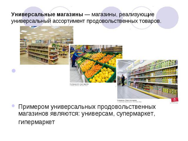 Универсальные магазины — магазины, реализующие универсальный ассортимент продовольственных товаров. Примером универсальных продовольственных магазинов являются: универсам, супермаркет, гипермаркет 