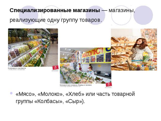 Специализированные магазины — магазины, реализующие одну группу товаров.  «Мясо», «Молоко», «Хлеб» или часть товарной группы «Колбасы», «Сыр»).