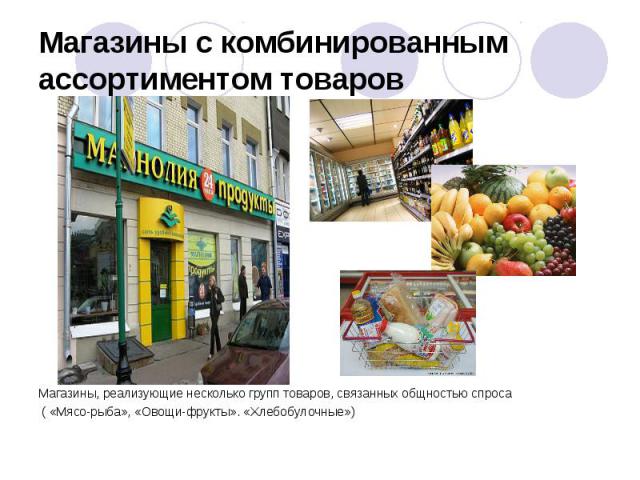 Магазины с комбинированным ассортиментом товаров  Магазины, реализующие несколько групп товаров, связанных общностью спроса ( «Мясо-рыба», «Овощи-фрукты». «Хлебобулочные»)