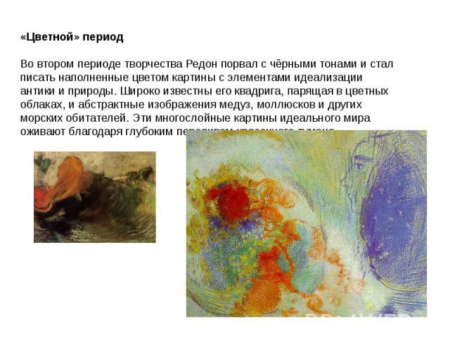 «Цветной» периодВо втором периоде творчества Редон порвал с чёрными тонами и стал писать наполненные цветом картины с элементами идеализации антики и природы. Широко известны его квадрига, парящая в цветных облаках, и абстрактные изображения медуз, …
