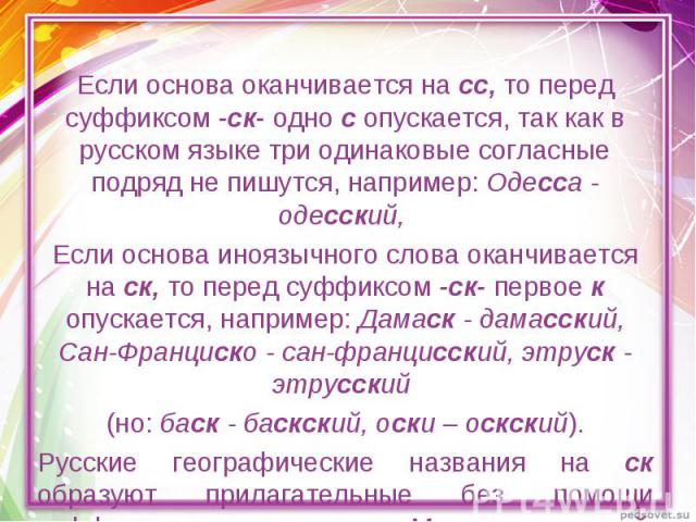 Если основа оканчивается на сс, то перед суффиксом -ск- одно с опускается, так как в русском языке три одинаковые согласные подряд не пишутся, например: Одесса - одесский, Если основа иноязычного слова оканчивается на ск, то перед суффиксом -ск- пер…