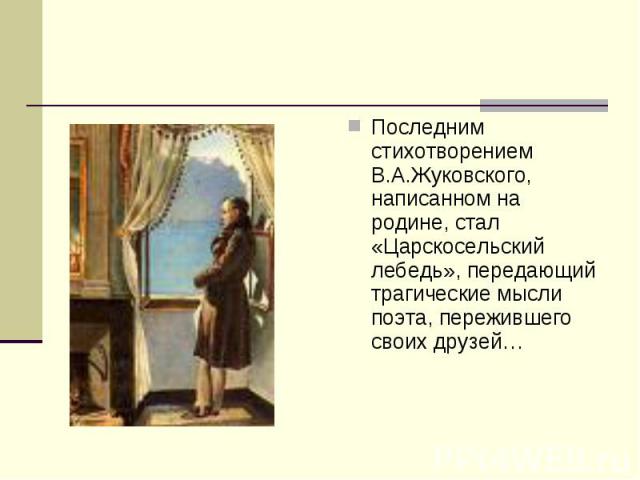 Последним стихотворением В.А.Жуковского, написанном на родине, стал «Царскосельский лебедь», передающий трагические мысли поэта, пережившего своих друзей…