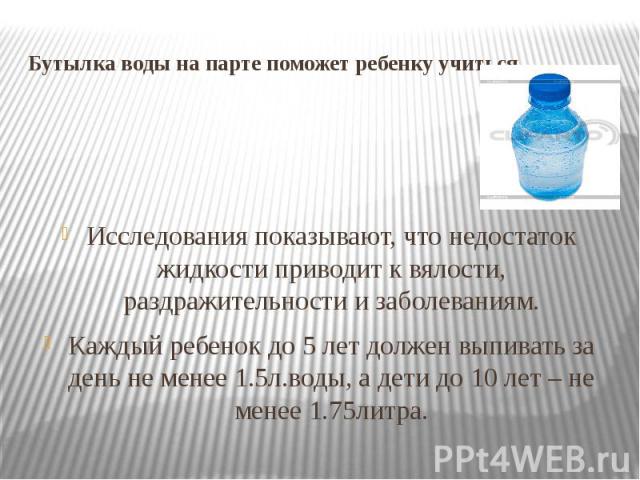 Бутылка воды на парте поможет ребенку учиться. Исследования показывают, что недостаток жидкости приводит к вялости, раздражительности и заболеваниям.Каждый ребенок до 5 лет должен выпивать за день не менее 1.5л.воды, а дети до 10 лет – не менее 1.75литра.