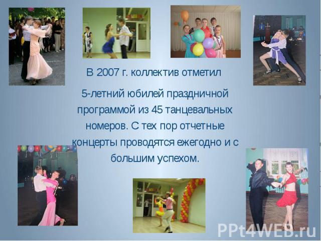 В 2007 г. коллектив отметил 5-летний юбилей праздничной программой из 45 танцевальных номеров. С тех пор отчетные концерты проводятся ежегодно и с большим успехом.