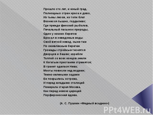 Прошло сто лет, и юный град, Полнощных стран краса и диво, Из тьмы лесов, из топи блат Вознесся пышно, горделиво; Где прежде финский рыболов, Печальный пасынок природы, Один у низких берегов Бросал в неведомые воды Свой ветхой невод, ныне там По ожи…