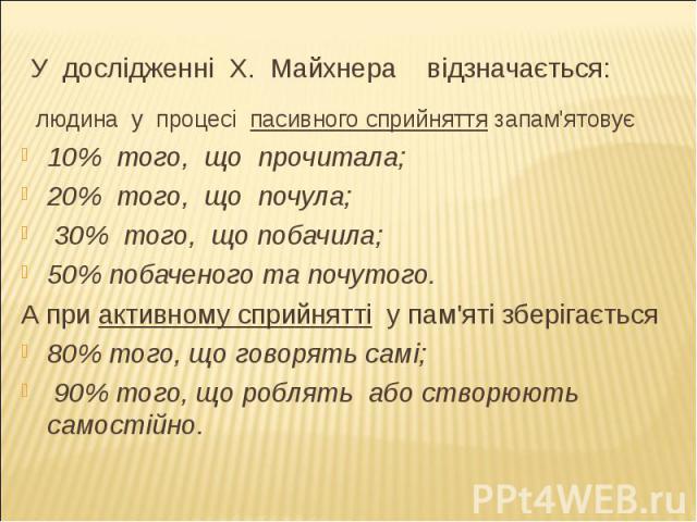 У дослідженні Х. Майхнера відзначається: людина у процесі пасивного сприйняття запам'ятовує 10% того, що прочитала; 20% того, що почула; 30% того, що побачила;50% побаченого та почутого.А при активному сприйнятті у пам'яті зберігається 80% того, що …