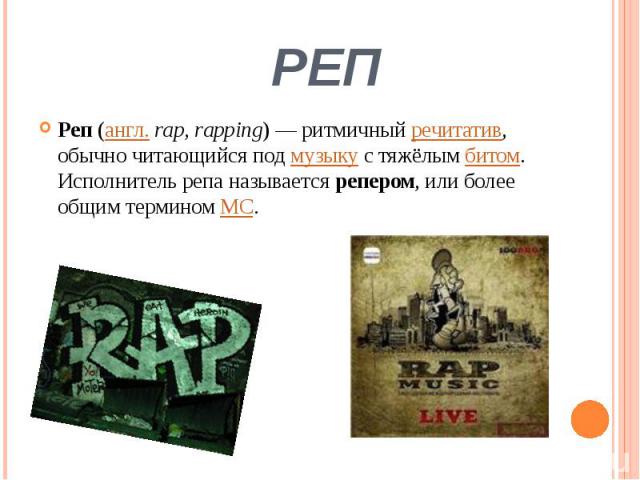 РЕП Реп (англ. rap, rapping) — ритмичный речитатив, обычно читающийся под музыку с тяжёлым битом. Исполнитель репа называется репером, или более общим термином MC.