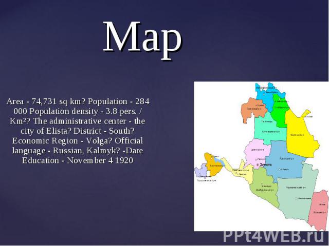 Area - 74,731 sq km? Population - 284 000 Population density - 3.8 pers. / Km²? The administrative center - the city of Elista? District - South? Economic Region - Volga? Official language - Russian, Kalmyk? -Date Education - November 4 1920 Area - …