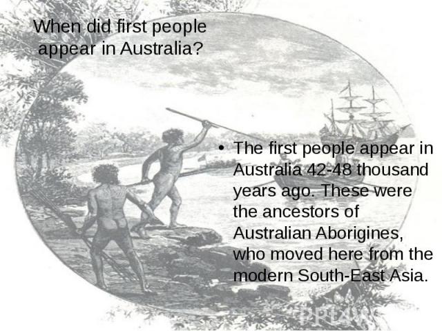 When did first people appear in Australia? The first people appear in Australia 42-48 thousand years ago. These were the ancestors of Australian Aborigines, who moved here from the modern South-East Asia.
