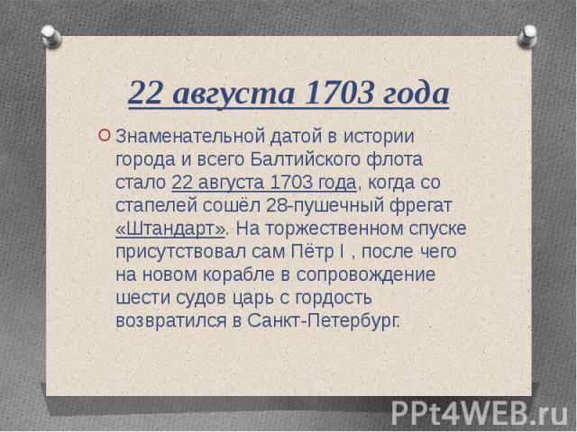 22 августа 1703 года Знаменательной датой в истории города и всего Балтийского флота стало 22 августа 1703 года, когда со стапелей сошёл 28-пушечный фрегат «Штандарт». На торжественном спуске присутствовал сам Пётр I , после чего на новом корабле в …